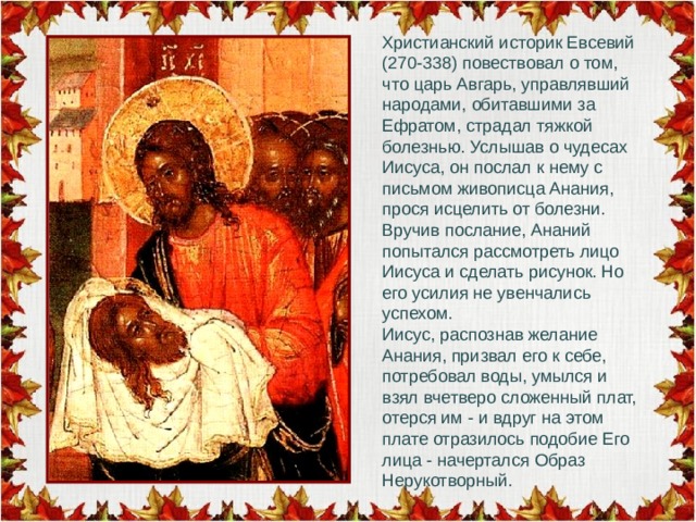 Христианский историк Евсевий (270-338) повествовал о том, что царь Авгарь, управлявший народами, обитавшими за Ефратом, страдал тяжкой болезнью. Услышав о чудесах Иисуса, он послал к нему с письмом живописца Анания, прося исцелить от болезни. Вручив послание, Ананий попытался рассмотреть лицо Иисуса и сделать рисунок. Но его усилия не увенчались успехом. Иисус, распознав желание Анания, призвал его к себе, потребовал воды, умылся и взял вчетверо сложенный плат, отерся им - и вдруг на этом плате отразилось подобие Его лица - начертался Образ Нерукотворный. 