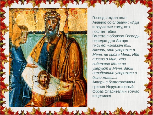 Господь отдал плат Ананию со словами: «Иди и вручи сие тому, кто послал тебя». Вместе с образом Господь передал для Авгаря письмо: «Блажен ты, Авгарь, что уверовал в Меня, не видав Меня. Ибо писано о Мне, что видевшие Меня не уверуют в Меня, дабы невидевшие уверовали и были живы...» Авгарь с благоговением принял Нерукотворный Образ Спасителя и тотчас исцелился. 