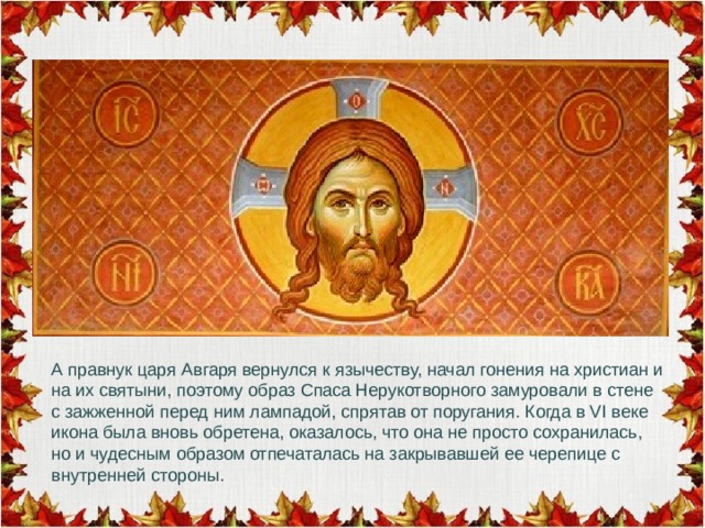 А правнук царя Авгаря вернулся к язычеству, начал гонения на христиан и на их святыни, поэтому образ Спаса Нерукотворного замуровали в стене с зажженной перед ним лампадой, спрятав от поругания. Когда в VI веке икона была вновь обретена, оказалось, что она не просто сохранилась, но и чудесным образом отпечаталась на закрывавшей ее черепице с внутренней стороны.   