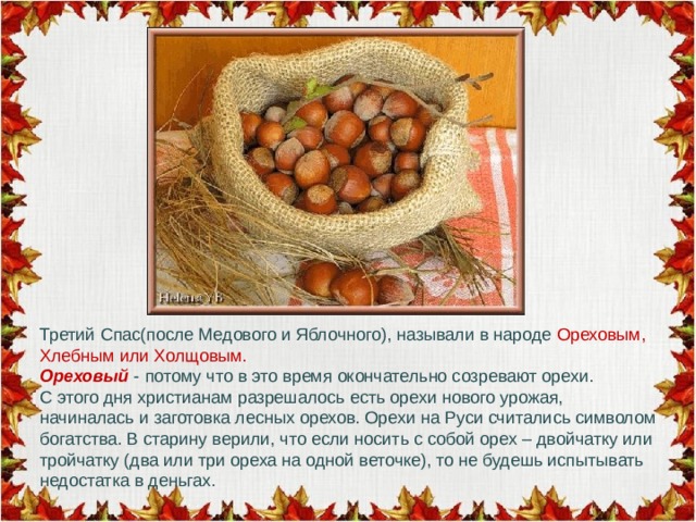 Третий Спас(после Медового и Яблочного), называли в народе Ореховым, Хлебным или Холщовым.  Ореховый - потому что в это время окончательно созревают орехи.  С этого дня христианам разрешалось есть орехи нового урожая, начиналась и заготовка лесных орехов. Орехи на Руси считались символом богатства. В старину верили, что если носить с собой орех – двойчатку или тройчатку (два или три ореха на одной веточке), то не будешь испытывать недостатка в деньгах. 