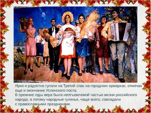 Ярко и радостно гуляли на Третий спас на городских ярмарках, отмечая еще и окончание Успенского поста. В прежние годы вера была неотъемлемой частью жизни российского народа, а потому народные гулянья, чаще всего, совпадали с православными праздниками. 