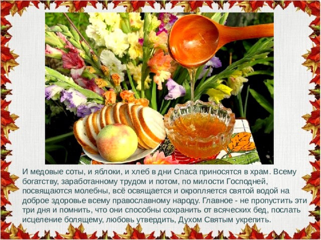 И медовые соты, и яблоки, и хлеб в дни Спаса приносятся в храм. Всему богатству, заработанному трудом и потом, по милости Господней, посвящаются молебны, всё освящается и окропляется святой водой на доброе здоровье всему православному народу. Главное - не пропустить эти три дня и помнить, что они способны сохранить от всяческих бед, послать исцеление болящему, любовь утвердить, Духом Святым укрепить. 