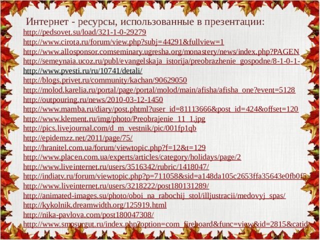 Интернет - ресурсы, использованные в презентации:   http ://pedsovet.su/load/321-1-0-29279 http://www.cirota.ru/forum/view.php?subj=44291&fullview=1  http://www.allosponsor.comseminary.ugresha.org/monastery/news/index.php?PAGEN ht tp://semeynaia.ucoz.ru/publ/evangelskaja_istorija/preobrazhenie_gospodne/8-1-0- 1- http://www.pvesti.ru/ru/10741/detali/  http://blogs.privet.ru/community/kachan/90629050 http://molod.karelia.ru/portal/page/portal/molod/main/afisha/afisha_one?event=5128 http://outpouring.ru/news/2010-03-12-1450 http://www.mamba.ru/diary/post.phtml?user_id=81113666&post_id=424&offset=120  http://www.klement.ru/img/photo/Preobrajenie_11_1.jpg  http://pics.livejournal.com/d_m_vestnik/pic/001fp1qb http://epidemzz.net/2011/page/75/ http://hranitel.com.ua/forum/viewtopic.php?f=12&t=129 http://www.placen.com.ua/experts/articles/category/holidays/page/2 http://www.liveinternet.ru/users/3516342/rubric/1418047/ http://indiatv.ru/forum/viewtopic.php?p=711058&sid=a148da105c2653ffa35643e0fb0f5 http : //www.liveinternet.ru/users/3218222/post180131289/ http://animated-images.su/photo/oboi_na_rabochij_stol/illjustracii/medovyj_spas/ http://kykolnik.dreamwidth.org/125919.html http://nika-pavlova.com/post180047308/ http:// www.smpsurgut.ru/index.php?option=com_fireboard&func=view&id=2815&catid 