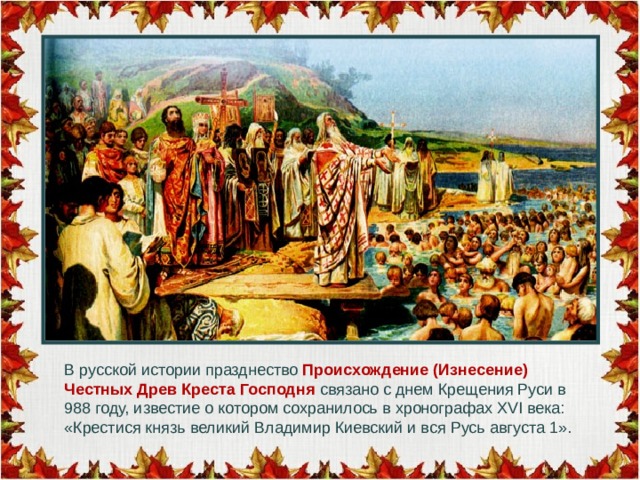 В русской истории празднество Происхождение (Изнесение) Честных Древ Креста Господня связано с днем Крещения Руси в 988 году, известие о котором сохранилось в хронографах ХVI века: «Крестися князь великий Владимир Киевский и вся Русь августа 1».   