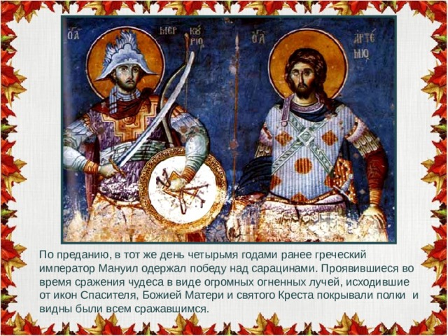 По преданию, в тот же день четырьмя годами ранее греческий император Мануил одержал победу над сарацинами. Проявившиеся во время сражения чудеса в виде огромных огненных лучей, исходившие от икон Спасителя, Божией Матери и святого Креста покрывали полки и видны были всем сражавшимся . 