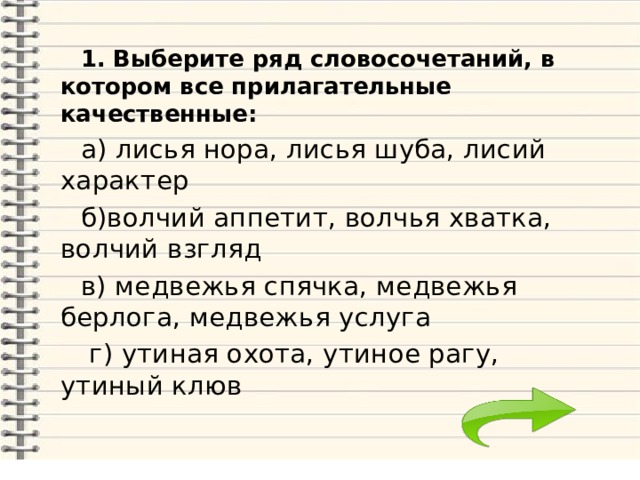  1. Выберите ряд словосочетаний, в котором все прилагательные качественные:  а) лисья нора, лисья шуба, лисий характер  б)волчий аппетит, волчья хватка, волчий взгляд  в) медвежья спячка, медвежья берлога, медвежья услуга  г) утиная охота, утиное рагу, утиный клюв 