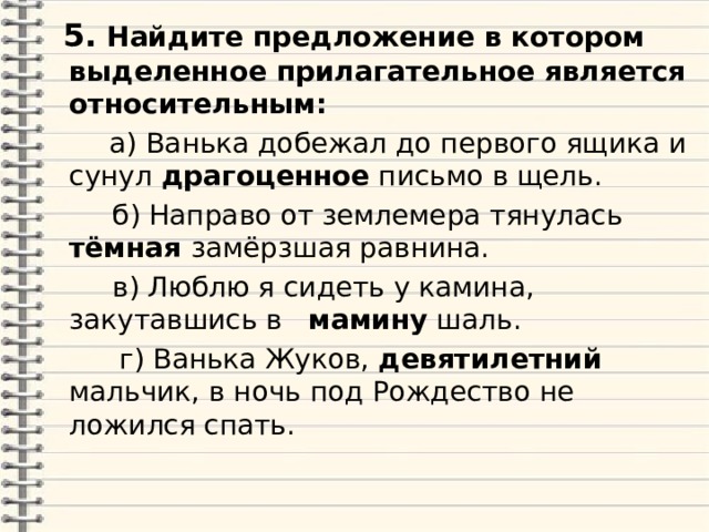  5.  Найдите предложение в котором выделенное прилагательное является относительным:  а) Ванька добежал до первого ящика и сунул драгоценное письмо в щель.  б) Направо от землемера тянулась тёмная замёрзшая равнина.  в) Люблю я сидеть у камина, закутавшись в мамину шаль.  г) Ванька Жуков, девятилетний мальчик, в ночь под Рождество не ложился спать. 