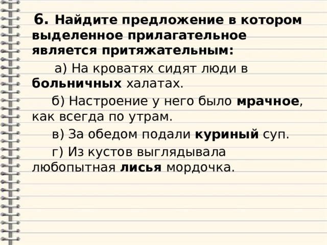  6. Найдите предложение в котором выделенное прилагательное является притяжательным:   а) На кроватях сидят люди в больничных халатах.  б) Настроение у него было мрачное , как всегда по утрам.  в) За обедом подали куриный суп.  г) Из кустов выглядывала любопытная лисья мордочка. 