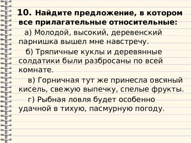  10. Найдите предложение, в котором все прилагательные относительные:  а) Молодой, высокий, деревенский парнишка вышел мне навстречу.  б) Тряпичные куклы и деревянные солдатики были разбросаны по всей комнате.  в) Горничная тут же принесла овсяный кисель, свежую выпечку, спелые фрукты.  г) Рыбная ловля будет особенно удачной в тихую, пасмурную погоду. 