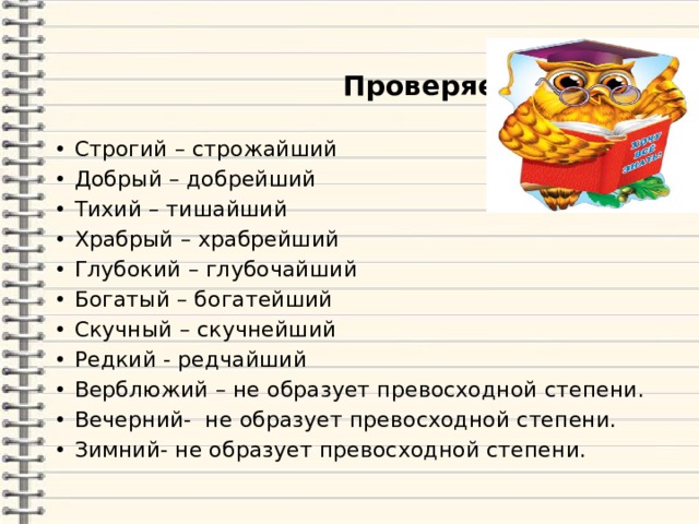  Проверяем! Строгий – строжайший Добрый – добрейший Тихий – тишайший Храбрый – храбрейший Глубокий – глубочайший Богатый – богатейший Скучный – скучнейший Редкий - редчайший Верблюжий – не образует превосходной степени. Вечерний- не образует превосходной степени. Зимний- не образует превосходной степени. 