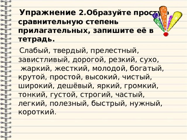  Упражнение 2 . Образуйте простую сравнительную степень прилагательных, запишите её в тетрадь.  Слабый, твердый, прелестный, завистливый, дорогой, резкий, сухо,  жаркий, жесткий, молодой, богатый, крутой, простой, высокий, чистый, широкий, дешёвый, яркий, громкий, тонкий, густой, строгий, частый, легкий, полезный, быстрый, нужный, короткий. 