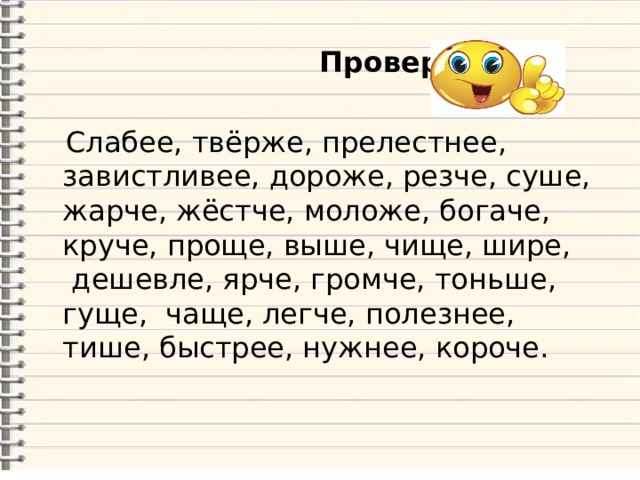  Проверяем!  Слабее, твёрже, прелестнее, завистливее, дороже, резче, суше, жарче, жёстче, моложе, богаче, круче, проще, выше, чище, шире,  дешевле, ярче, громче, тоньше, гуще, чаще, легче, полезнее, тише, быстрее, нужнее, короче. 