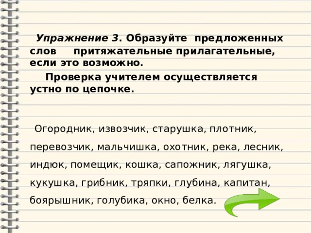  Упражнение 3 . Образуйте предложенных слов притяжательные прилагательные, если это возможно.   Проверка учителем осуществляется устно по цепочке.  Огородник, извозчик, старушка, плотник, перевозчик, мальчишка, охотник, река, лесник, индюк, помещик, кошка, сапожник, лягушка, кукушка, грибник, тряпки, глубина, капитан, боярышник, голубика, окно, белка. 