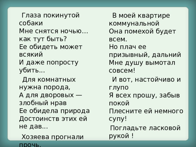  Глаза покинутой собаки  Мне снятся ночью… как тут быть?  Ее обидеть может всякий  И даже попросту убить...  Для комнатных нужна порода,  А для дворовых — злобный нрав  Ее обидела природа  Достоинств этих ей не дав...  Хозяева прогнали прочь,  И я не в силах ей помочь!  В моей квартире коммунальной  Она помехой будет всем.  Но плач ее призывный, дальний  Мне душу вымотал совсем!  И вот, настойчиво и глупо  Я всех прошу, забыв покой  Плесните ей немного супу!  Погладьте ласковой рукой ! 