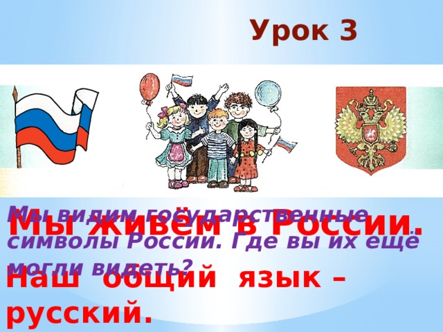 Урок 3 Мы живём в России. Мы видим государственные символы России. Где вы их ещё могли видеть? Наш общий язык – русский. 