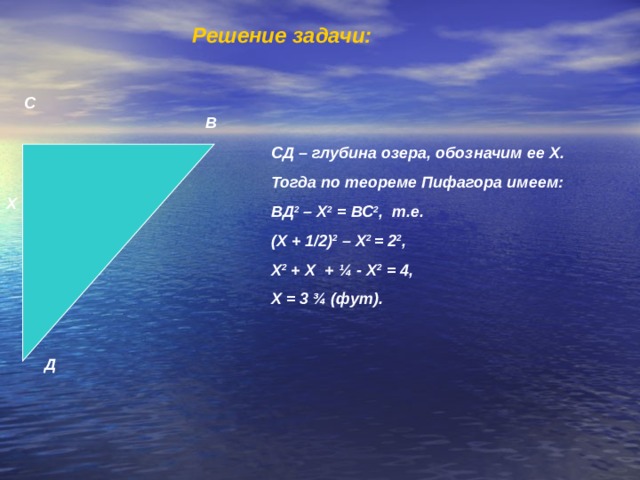 Решение задачи:   С В СД – глубина озера, обозначим ее Х. Тогда по теореме Пифагора имеем: ВД 2 – Х 2 = ВС 2 , т.е. (Х + 1/2) 2 – Х 2 = 2 2 , Х 2 + Х + ¼ - Х 2 = 4, Х = 3 ¾ (фут). Х Д 