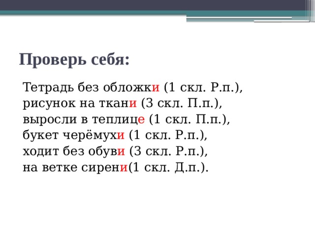 Проверь себя: Тетрадь без обложк и (1 скл. Р.п.), рисунок на ткан и (3 скл. П.п.), выросли в теплиц е (1 скл. П.п.), букет черёмух и (1 скл. Р.п.), ходит без обув и (3 скл. Р.п.), на ветке сирен и (1 скл. Д.п.). 