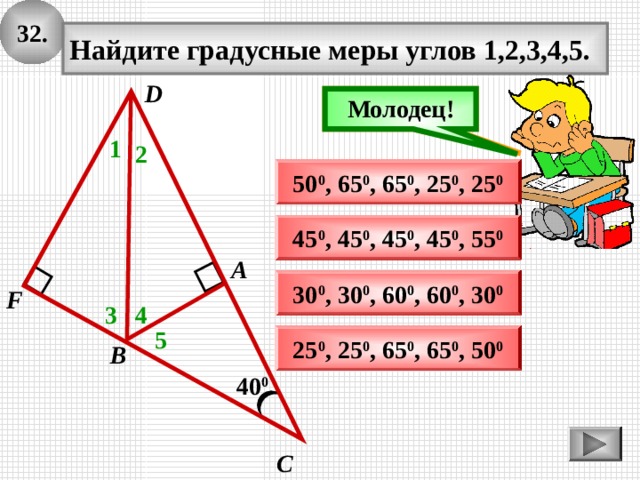 3 2 . Найдите градусные меры углов 1,2,3,4,5. D Подумай! Молодец! 1 2 50 0 , 65 0 , 6 5 0 , 25 0 , 25 0 45 0 , 45 0 , 45 0 , 45 0 , 55 0 А 30 0 , 30 0 , 60 0 , 6 0 0 , 30 0 F 3 4 5 25 0 , 25 0 , 65 0 , 65 0 , 50 0 В 40 0 С 