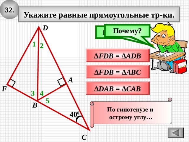 3 2 . Укажите равные прямоугольные тр-ки. D Почему? Подумай! Молодец! 1 2 ∆ FDB = ∆ ADB ∆ FDB = ∆ ABC А ∆ DAB = ∆ CAB F 3 4 5 По гипотенузе и острому углу… В 40 0 С 