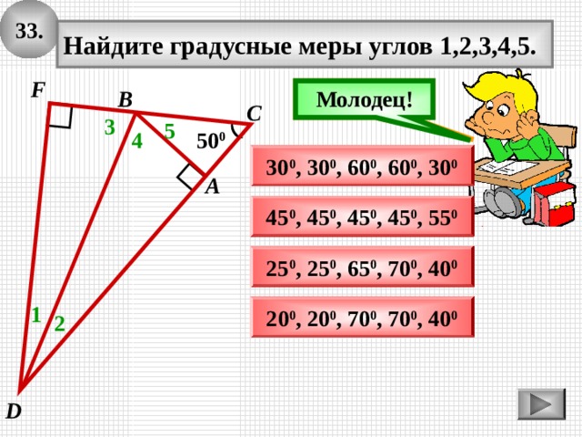 3 3 . Найдите градусные меры углов 1,2,3,4,5. F Подумай! Молодец! В С 3 5 50 0 4 30 0 , 30 0 , 60 0 , 6 0 0 , 30 0 А 45 0 , 45 0 , 45 0 , 45 0 , 55 0 25 0 , 25 0 , 65 0 , 70 0 , 40 0 2 0 0 , 2 0 0 , 70 0 , 70 0 , 4 0 0 1 2 D 
