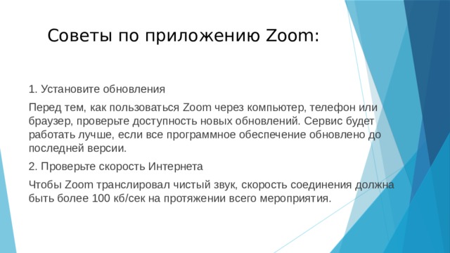 Советы по приложению Zoom: 1. Установите обновления Перед тем, как пользоваться Zoom через компьютер, телефон или браузер, проверьте доступность новых обновлений. Сервис будет работать лучше, если все программное обеспечение обновлено до последней версии. 2. Проверьте скорость Интернета Чтобы Zoom транслировал чистый звук, скорость соединения должна быть более 100 кб/сек на протяжении всего мероприятия. 