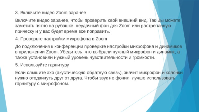 3. Включите видео Zoom заранее Включите видео заранее, чтобы проверить свой внешний вид. Так Вы можете заметить пятно на рубашке, неудачный фон для Zoom или растрепанную прическу и у вас будет время все поправить. 4. Проверьте настройки микрофона в Zoom До подключения к конференции проверьте настройки микрофона и динамиков в приложении Zoom. Убедитесь, что выбрали нужный микрофон и динамик, а также установили нужный уровень чувствительности и громкости. 5. Используйте гарнитуру Если слышите эхо (акустическую обратную связь), значит микрофон и колонки нужно отодвинуть друг от друга. Чтобы звук не фонил, лучше использовать гарнитуру с микрофоном. 