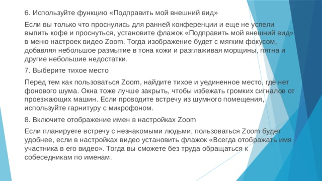 6. Используйте функцию «Подправить мой внешний вид» Если вы только что проснулись для ранней конференции и еще не успели выпить кофе и проснуться, установите флажок «Подправить мой внешний вид» в меню настроек видео Zoom. Тогда изображение будет с мягким фокусом, добавляя небольшое размытие в тона кожи и разглаживая морщины, пятна и другие небольшие недостатки. 7. Выберите тихое место Перед тем как пользоваться Zoom, найдите тихое и уединенное место, где нет фонового шума. Окна тоже лучше закрыть, чтобы избежать громких сигналов от проезжающих машин. Если проводите встречу из шумного помещения, используйте гарнитуру с микрофоном. 8. Включите отображение имен в настройках Zoom Если планируете встречу с незнакомыми людьми, пользоваться Zoom будет удобнее, если в настройках видео установить флажок «Всегда отображать имя участника в его видео». Тогда вы сможете без труда обращаться к собеседникам по именам. 
