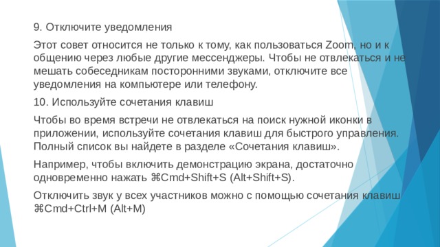 9. Отключите уведомления Этот совет относится не только к тому, как пользоваться Zoom, но и к общению через любые другие мессенджеры. Чтобы не отвлекаться и не мешать собеседникам посторонними звуками, отключите все уведомления на компьютере или телефону. 10. Используйте сочетания клавиш Чтобы во время встречи не отвлекаться на поиск нужной иконки в приложении, используйте сочетания клавиш для быстрого управления. Полный список вы найдете в разделе «Сочетания клавиш». Например, чтобы включить демонстрацию экрана, достаточно одновременно нажать ⌘Cmd+Shift+S (Alt+Shift+S). Отключить звук у всех участников можно с помощью сочетания клавиш ⌘Cmd+Ctrl+M (Alt+M) 