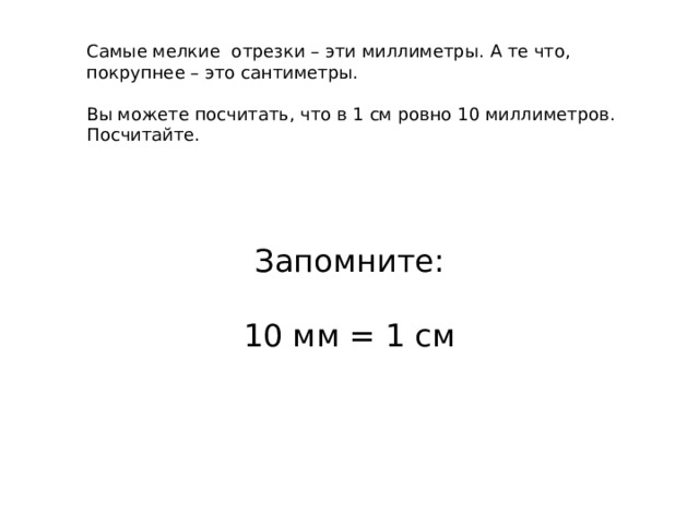 Самые мелкие отрезки – эти миллиметры. А те что, покрупнее – это сантиметры. Вы можете посчитать, что в 1 см ровно 10 миллиметров. Посчитайте. Запомните: 10 мм = 1 см 