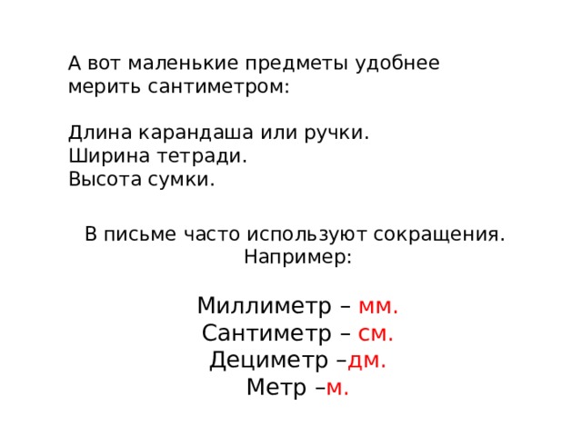А вот маленькие предметы удобнее мерить сантиметром: Длина карандаша или ручки. Ширина тетради. Высота сумки. В письме часто используют сокращения. Например:   Миллиметр – мм. Сантиметр – см. Дециметр – дм. Метр – м.       