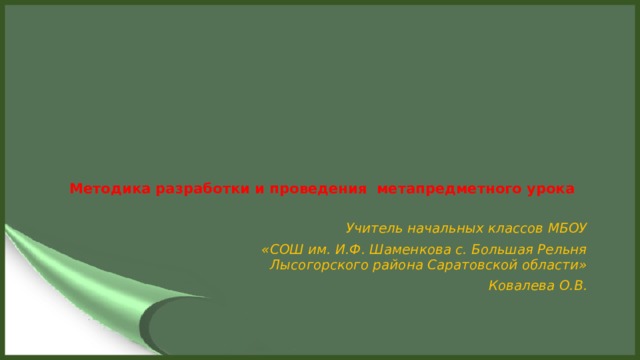 Методика разработки и проведения метапредметного урока   Учитель начальных классов МБОУ  «СОШ им. И.Ф. Шаменкова с. Большая Рельня Лысогорского района Саратовской области»  Ковалева О.В.