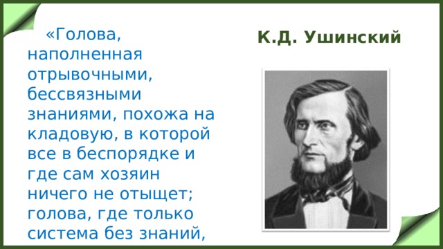 К.Д. Ушинский  «Голова, наполненная отрывочными, бессвязными знаниями, похожа на кладовую, в которой все в беспорядке и где сам хозяин ничего не отыщет; голова, где только система без знаний, похожа на лавку, в которой на всех ящиках есть надписи, но в ящиках пусто».