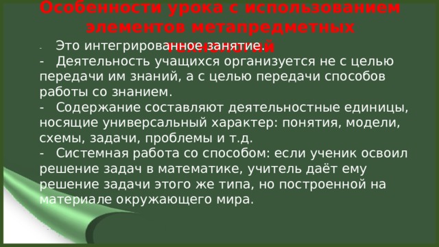 Особенности урока с использованием элементов метапредметных технологий   -  Это интегрированное занятие. -  Деятельность учащихся организуется не с целью передачи им знаний, а с целью передачи способов работы со знанием. -  Содержание составляют деятельностные единицы, носящие универсальный характер: понятия, модели, схемы, задачи, проблемы и т.д. -  Системная работа со способом: если ученик освоил решение задач в математике, учитель даёт ему решение задачи этого же типа, но построенной на материале окружающего мира.