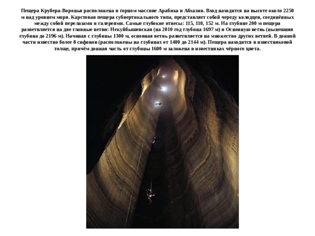 Пещера Крубера-Воронья расположена в горном массиве Арабика в Абхазии. Вход находится на высоте около 2250 м над уровнем моря. Карстовая пещера субвертикального типа, представляет собой череду колодцев, соединённых между собой перелазами и галереями. Самые глубокие отвесы: 115, 110, 152 м. На глубине 200 м пещера разветвляется на две главные ветви: Некуйбышевская (на 2010 год глубина 1697 м) и Основную ветвь (нынешняя глубина до 2196 м). Начиная с глубины 1300 м, основная ветвь разветвляется на множество других ветвей. В донной части известно более 8 сифонов (расположены на глубинах от 1400 до 2144 м). Пещера находится в известняковой толще, причём донная часть от глубины 1600 м заложена в известняках чёрного цвета. 