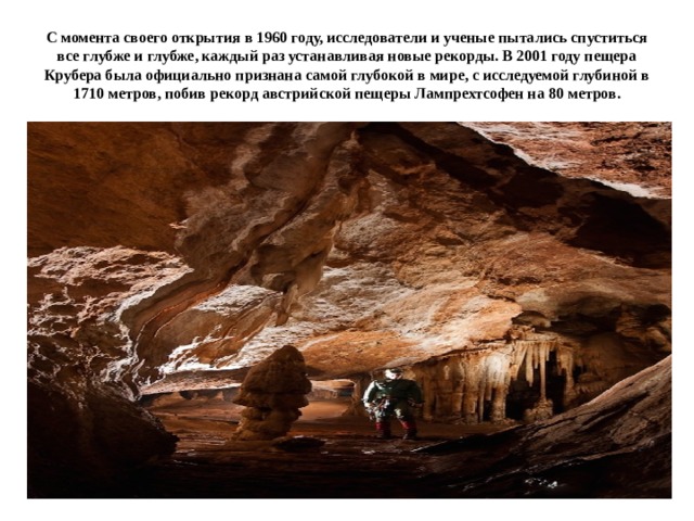 С момента своего открытия в 1960 году, исследователи и ученые пытались спуститься все глубже и глубже, каждый раз устанавливая новые рекорды. В 2001 году пещера Крубера была официально признана самой глубокой в мире, с исследуемой глубиной в 1710 метров, побив рекорд австрийской пещеры Лампрехтсофен на 80 метров. 