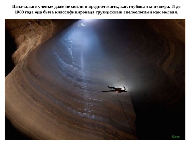 Изначально ученые даже не могли и предположить, как глубока эта пещера. И до 1960 года она была классифицирована грузинскими спелеологами как мелкая. 