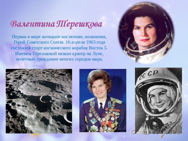 Первая в мире женщина-космонавт, полковник, Герой Советского Союза. 16 апреля 1963 года состоялся старт космического корабля Восток 5. Именем Терешковой назван кратер на Луне, почётный гражданин многих городов мира. 