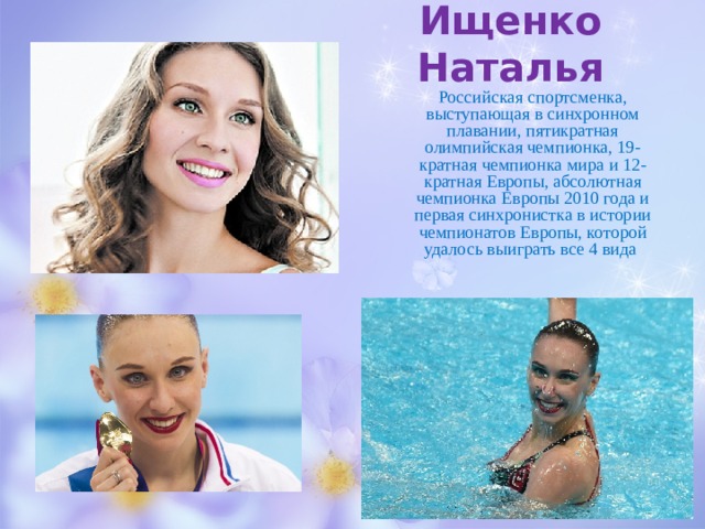 Ищенко Наталья Российская спортсменка, выступающая в синхронном плавании, пятикратная олимпийская чемпионка, 19-кратная чемпионка мира и 12 -кратная Европы, абсолютная чемпионка Европы 2010 года и первая синхронистка в истории чемпионатов Европы, которой удалось выиграть все 4 вида 