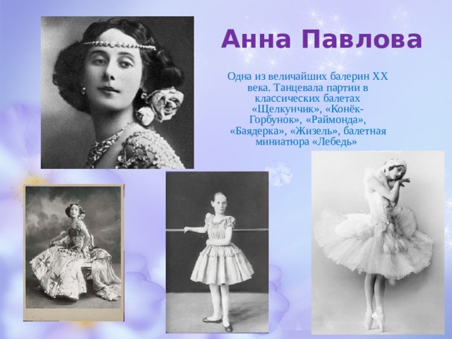 Анна Павлова Одна из величайших балерин ХХ века. Танцевала партии в классических балетах «Щелкунчик», «Конёк-Горбунок», «Раймонда», «Баядерка», «Жизель», балетная миниатюра «Лебедь» 