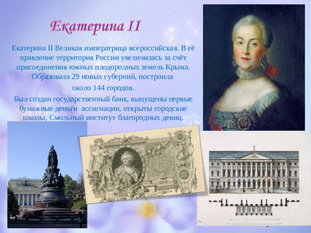 Екатерина II Великая императрица всероссийская. В её правление территория России увеличилась за счёт присоединения южных плодородных земель Крыма. Образовала 29 новых губерний, построила около 144 городов. Был создан государственный банк, выпущены первые бумажные деньги ассигнации, открыты городские школы, Смольный институт благородных девиц. 