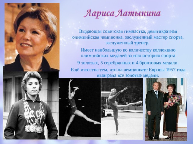 Выдающая советская гимнастка, девятикратная олимпийская чемпионка, заслуженный мастер спорта, заслуженный тренер. Имеет наибольшую по количеству коллекцию олимпийских медалей за всю историю спорта 9 золотых, 5 серебрянных и 4 бронзовых медали. Ещё известна тем, что на чемпионате Европы 1957 года выиграла все золотые медали. 