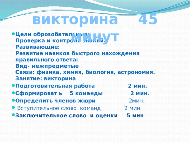 викторина 45 минут Цели оброзобательные:  Проверка и контроль знаний.  Развивающие:  Развитие навиков быстрого нахождения правильного ответа:  Вид- межпредметые  Связи: физика, химия, биология, астрономия.  Занятие: викторина Подготовительная работа 2 мин. Сформироват ь 5 команды 2 мин. Определить членов жюри  2мин.  Вступительное слово команд 2 мин. Заключительное слово и оценки 5 мин    