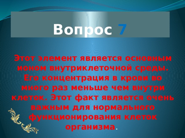 Вопрос 7 Этот элемент является основным ионом внутриклеточной среды. Его концентрация в крови во много раз меньше чем внутри клеток. Этот факт является очень важным для нормального функционирования клеток организма .  