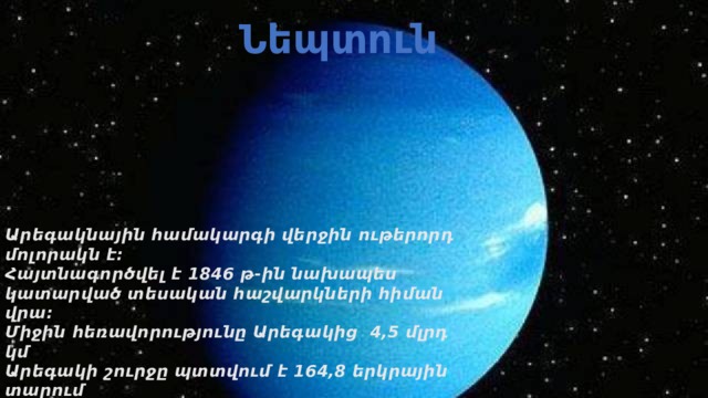 Նեպտուն Արեգակնային համակարգի վերջին ութերորդ մոլորակն է։ Հայտնագործվել է 1846 թ-ին նախապես կատարված տեսական հաշվարկների հիման վրա։ Միջին հեռավորությունը Արեգակից 4,5 մլրդ կմ Արեգակի շուրջը պտտվում է 164,8 երկրային տարում Հասարակածային շառավիղը՝ 24300 կմ Զանգվածը՝ 17,2 անգամ մեծ է երկրի զանգվածից Մակերևույթի ջերմաստիճանը` -200 C Նեպտունի կապույտ գույնը պայմանավորված է մթնոլորտում մեթանի առկայությամբ։ 