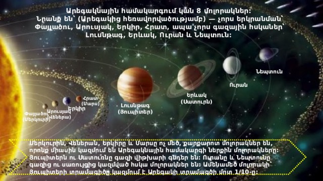 Արեգակնային համակարգում կան 8 մոլորակներ: Նրանք են՝ (Արեգակից հեռավորվածությամբ) — չորս երկրանման՝ Փայլածու, Արուսյակ, Երկիր, Հրատ, ապա չորս գազային հսկաներ՝ Լուսնթագ, Երևակ, Ուրան և Նեպտուն:  Նեպտուն Ուրան Երևակ (Սատուրն) Հրատ (Մարս) Լուսնթագ (Յուպիտեր) Երկիր Արուսյակ (Վեներա) Փայլածու (Մերկուրի) Մերկուրին, Վեներան, Երկիրը և Մարսը ոչ մեծ, քարքարոտ մոլորակներ են, որոնք միասին կազմում են Արեգակնային համակարգի ներքին մոլորակները: Յուպիտերն ու Սատուռնը գազի վիթխարի գնդեր են: Ուրանը և Նեպտունը գազից ու սառույցից կազմված հսկա մոլորակներ են: Ամենամեծ մոլորակի՝ Յուպիտերի տրամագիծը կազմում է Արեգակի տրամագծի մոտ 1/10-ը: 