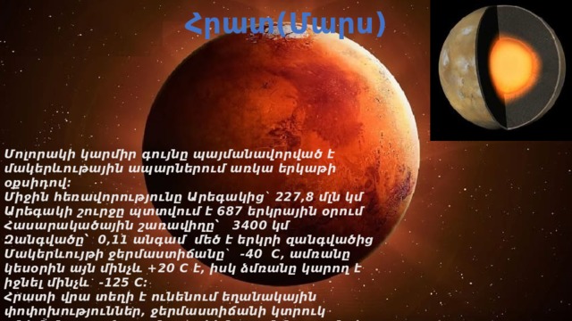 Հրատ(Մարս) Մոլորակի կարմիր գույնը պայմանավորված է մակերևութային ապարներում առկա երկաթի օքսիդով։ Միջին հեռավորությունը Արեգակից` 227,8 մլն կմ Արեգակի շուրջը պտտվում է 687 երկրային օրում Հասարակածային շառավիղը՝ 3400 կմ Զանգվածը՝ 0,11 անգամ մեծ է երկրի զանգվածից Մակերևույթի ջերմաստիճանը` -40 C, ամռանը կեսօրին այն մինչև +20 C է, իսկ ձմռանը կարող է իջնել մինչև -125 C։ Հրատի վրա տեղի է ունենում եղանակային փոփոխություններ, ջերմաստիճանի կտրուկ անկման պատճառը մոլորակի նոսր մթնոլորտն է։    