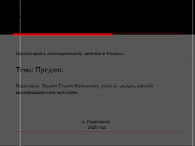 Краевое государственное общеобразовательное бюджетное учреждение «Раздольненская специальная (коррекционная) общеобразовательная школа-интернат» Презентация к логопедическому занятию в 4 классе. Тема: Предлог. Выполнила: Водина Галина Васильевна, учитель-логопед высшей квалификационной категории. п. Раздольное  2020 год 