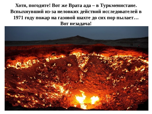 Хотя, погодите! Вот же Врата ада – в Туркменистане. Вспыхнувший из-за неловких действий ‎исследователей в 1971 году пожар на газовой шахте до сих пор пылает… Вот незадача! 