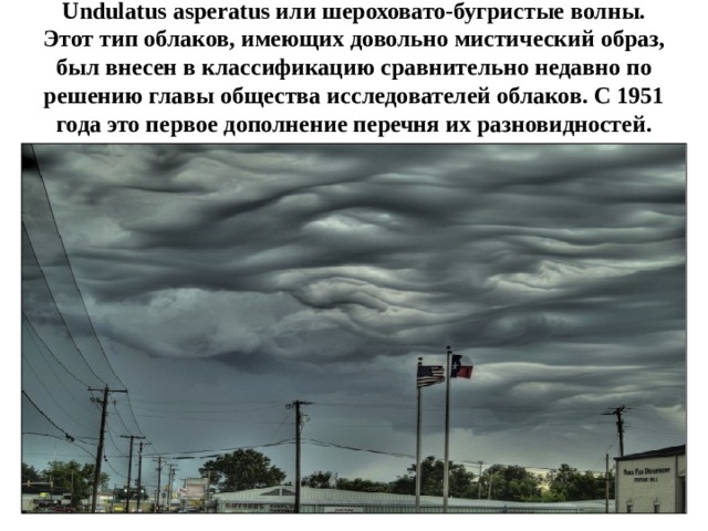 Undulatus asperatus или шероховато-бугристые волны. Этот тип облаков, имеющих довольно ‎мистический образ, был внесен в классификацию сравнительно недавно по решению главы ‎общества исследователей облаков. С 1951 года это первое дополнение перечня их ‎разновидностей.‎ 