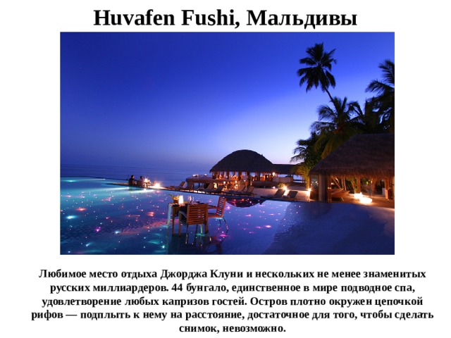 Huvafen Fushi, Мальдивы Любимое место отдыха Джорджа Клуни и нескольких не менее знаменитых русских миллиардеров. 44 бунгало, единственное в мире подводное спа, удовлетворение любых капризов гостей. Остров плотно окружен цепочкой рифов — подплыть к нему на расстояние, достаточное для того, чтобы сделать снимок, невозможно. 